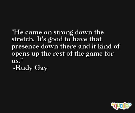 He came on strong down the stretch. It's good to have that presence down there and it kind of opens up the rest of the game for us. -Rudy Gay