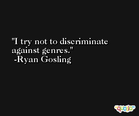 I try not to discriminate against genres. -Ryan Gosling