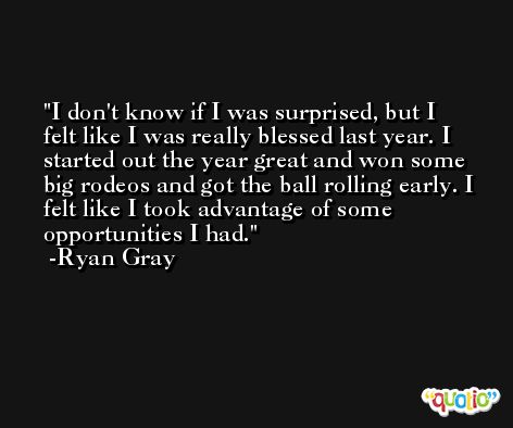I don't know if I was surprised, but I felt like I was really blessed last year. I started out the year great and won some big rodeos and got the ball rolling early. I felt like I took advantage of some opportunities I had. -Ryan Gray
