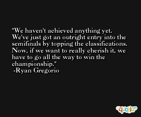 We haven't achieved anything yet. We've just got an outright entry into the semifinals by topping the classifications. Now, if we want to really cherish it, we have to go all the way to win the championship. -Ryan Gregorio