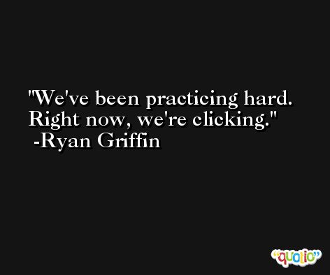 We've been practicing hard. Right now, we're clicking. -Ryan Griffin