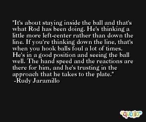 It's about staying inside the ball and that's what Rod has been doing. He's thinking a little more left-center rather than down the line. If you're thinking down the line, that's when you hook balls foul a lot of times. He's in a good position and seeing the ball well. The hand speed and the reactions are there for him, and he's trusting in the approach that he takes to the plate. -Rudy Jaramillo