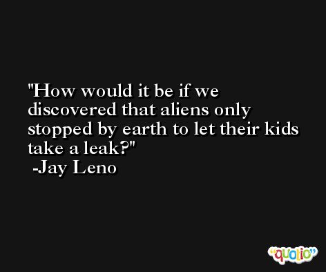 How would it be if we discovered that aliens only stopped by earth to let their kids take a leak? -Jay Leno