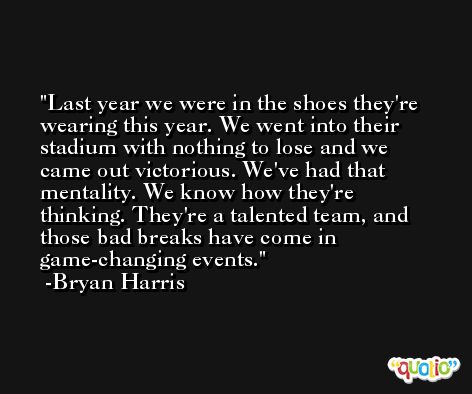 Last year we were in the shoes they're wearing this year. We went into their stadium with nothing to lose and we came out victorious. We've had that mentality. We know how they're thinking. They're a talented team, and those bad breaks have come in game-changing events. -Bryan Harris