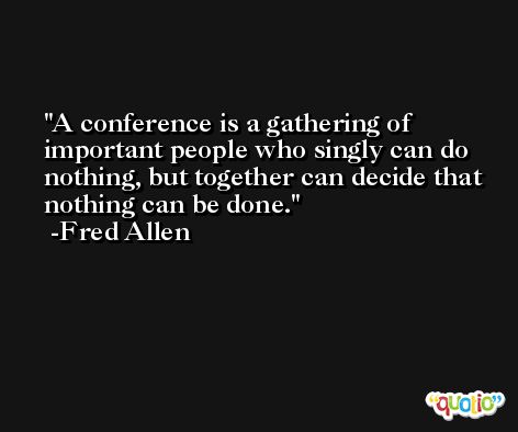 A conference is a gathering of important people who singly can do nothing, but together can decide that nothing can be done. -Fred Allen