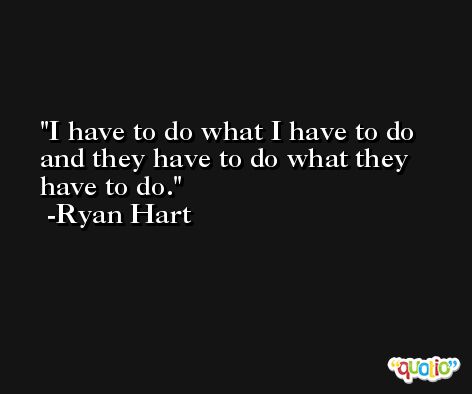 I have to do what I have to do and they have to do what they have to do. -Ryan Hart
