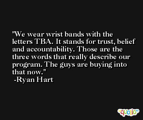 We wear wrist bands with the letters TBA. It stands for trust, belief and accountability. Those are the three words that really describe our program. The guys are buying into that now. -Ryan Hart