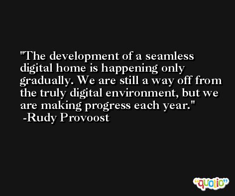 The development of a seamless digital home is happening only gradually. We are still a way off from the truly digital environment, but we are making progress each year. -Rudy Provoost