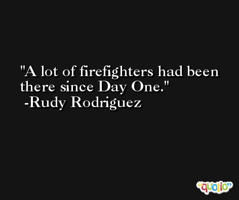 A lot of firefighters had been there since Day One. -Rudy Rodriguez