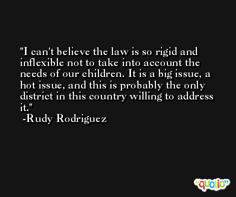 I can't believe the law is so rigid and inflexible not to take into account the needs of our children. It is a big issue, a hot issue, and this is probably the only district in this country willing to address it. -Rudy Rodriguez