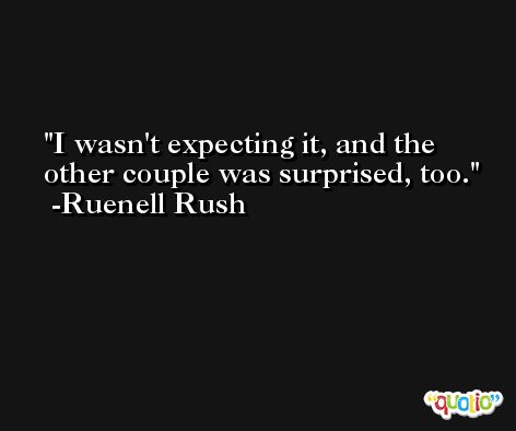 I wasn't expecting it, and the other couple was surprised, too. -Ruenell Rush