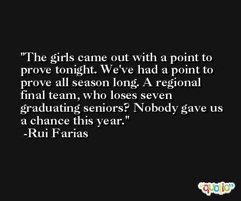 The girls came out with a point to prove tonight. We've had a point to prove all season long. A regional final team, who loses seven graduating seniors? Nobody gave us a chance this year. -Rui Farias