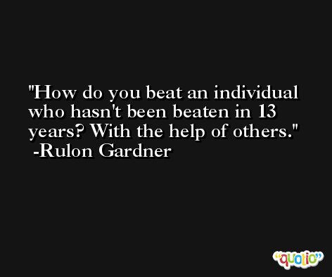How do you beat an individual who hasn't been beaten in 13 years? With the help of others. -Rulon Gardner