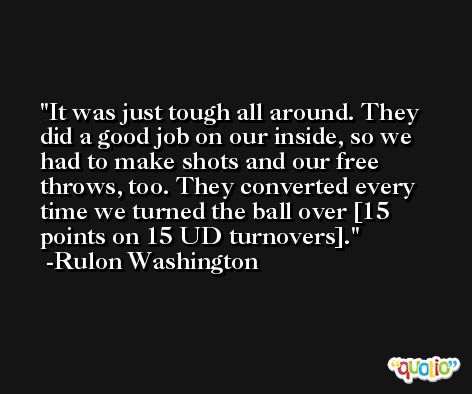 It was just tough all around. They did a good job on our inside, so we had to make shots and our free throws, too. They converted every time we turned the ball over [15 points on 15 UD turnovers]. -Rulon Washington