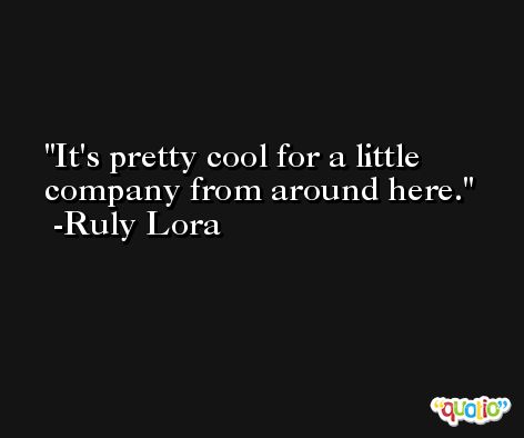 It's pretty cool for a little company from around here. -Ruly Lora