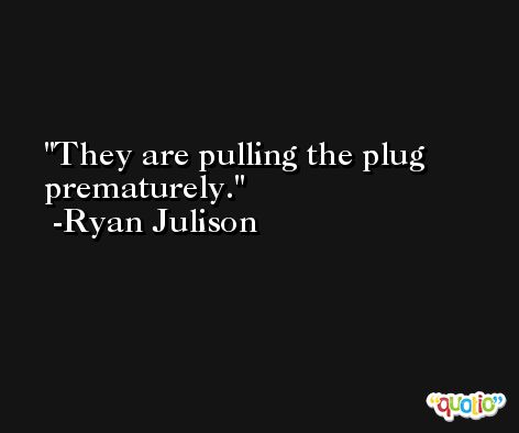 They are pulling the plug prematurely. -Ryan Julison