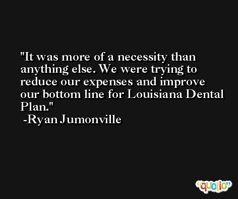It was more of a necessity than anything else. We were trying to reduce our expenses and improve our bottom line for Louisiana Dental Plan. -Ryan Jumonville