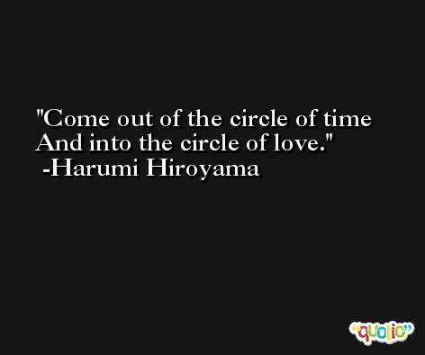 Come out of the circle of time And into the circle of love. -Harumi Hiroyama