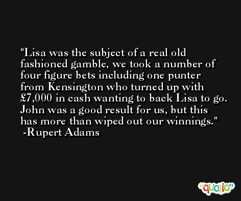 Lisa was the subject of a real old fashioned gamble, we took a number of four figure bets including one punter from Kensington who turned up with £7,000 in cash wanting to back Lisa to go. John was a good result for us, but this has more than wiped out our winnings. -Rupert Adams