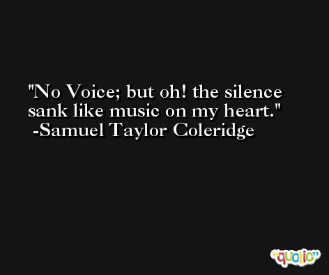 No Voice; but oh! the silence sank like music on my heart. -Samuel Taylor Coleridge