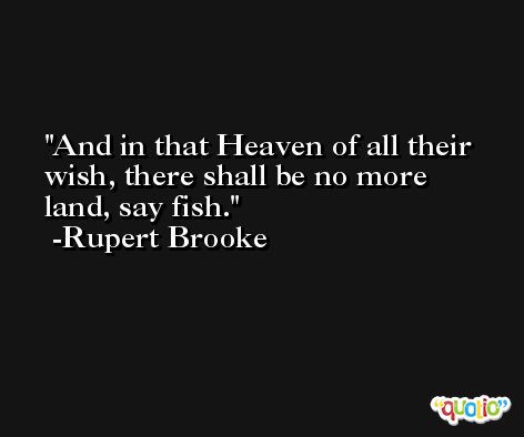 And in that Heaven of all their wish, there shall be no more land, say fish. -Rupert Brooke