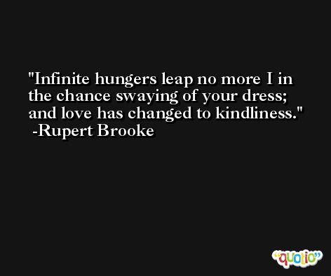 Infinite hungers leap no more I in the chance swaying of your dress; and love has changed to kindliness. -Rupert Brooke
