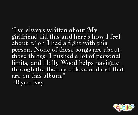 I've always written about 'My girlfriend did this and here's how I feel about it,' or 'I had a fight with this person. None of these songs are about those things. I pushed a lot of personal limits, and Holly Wood helps navigate through the themes of love and evil that are on this album. -Ryan Key