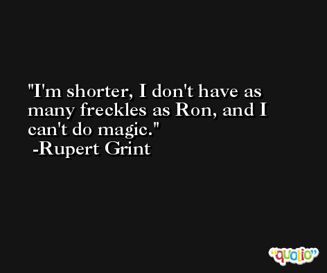 I'm shorter, I don't have as many freckles as Ron, and I can't do magic. -Rupert Grint