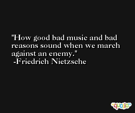 How good bad music and bad reasons sound when we march against an enemy. -Friedrich Nietzsche