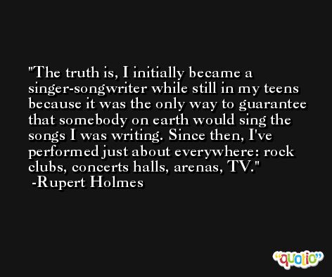 The truth is, I initially became a singer-songwriter while still in my teens because it was the only way to guarantee that somebody on earth would sing the songs I was writing. Since then, I've performed just about everywhere: rock clubs, concerts halls, arenas, TV. -Rupert Holmes