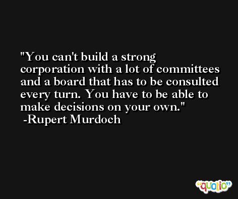 You can't build a strong corporation with a lot of committees and a board that has to be consulted every turn. You have to be able to make decisions on your own. -Rupert Murdoch
