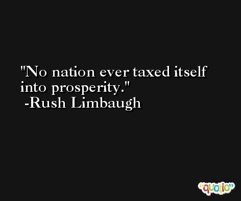 No nation ever taxed itself into prosperity. -Rush Limbaugh