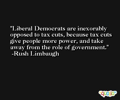 Liberal Democrats are inexorably opposed to tax cuts, because tax cuts give people more power, and take away from the role of government. -Rush Limbaugh