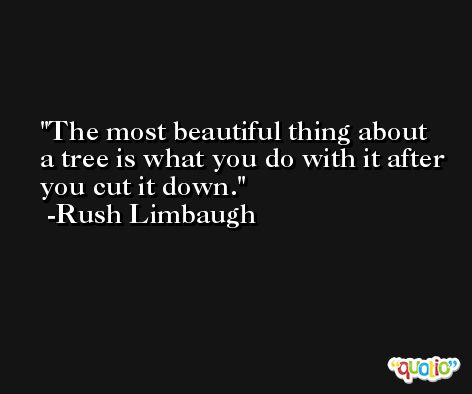 The most beautiful thing about a tree is what you do with it after you cut it down. -Rush Limbaugh