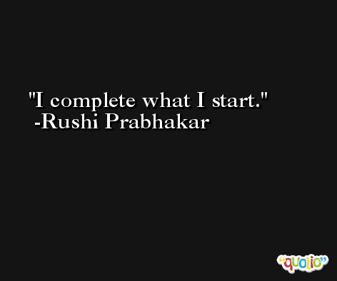 I complete what I start. -Rushi Prabhakar