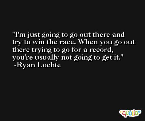 I'm just going to go out there and try to win the race. When you go out there trying to go for a record, you're usually not going to get it. -Ryan Lochte
