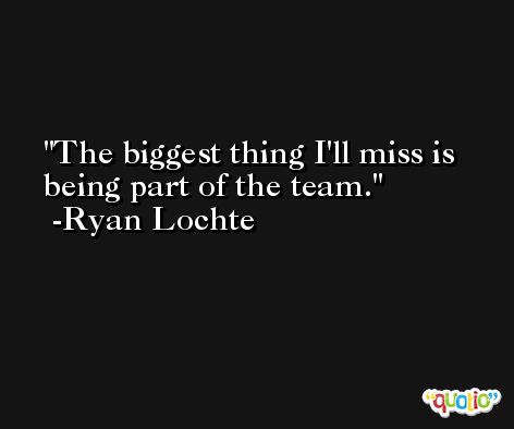 The biggest thing I'll miss is being part of the team. -Ryan Lochte