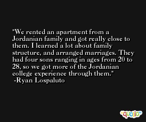 We rented an apartment from a Jordanian family and got really close to them. I learned a lot about family structure, and arranged marriages. They had four sons ranging in ages from 20 to 28, so we got more of the Jordanian college experience through them. -Ryan Lospaluto