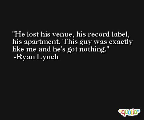 He lost his venue, his record label, his apartment. This guy was exactly like me and he's got nothing. -Ryan Lynch