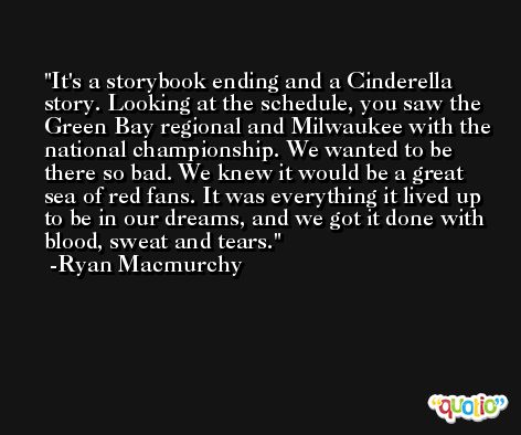 It's a storybook ending and a Cinderella story. Looking at the schedule, you saw the Green Bay regional and Milwaukee with the national championship. We wanted to be there so bad. We knew it would be a great sea of red fans. It was everything it lived up to be in our dreams, and we got it done with blood, sweat and tears. -Ryan Macmurchy