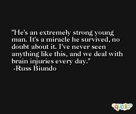He's an extremely strong young man. It's a miracle he survived, no doubt about it. I've never seen anything like this, and we deal with brain injuries every day. -Russ Biundo