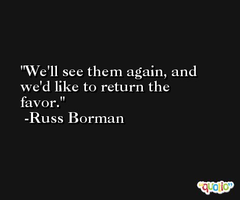 We'll see them again, and we'd like to return the favor. -Russ Borman