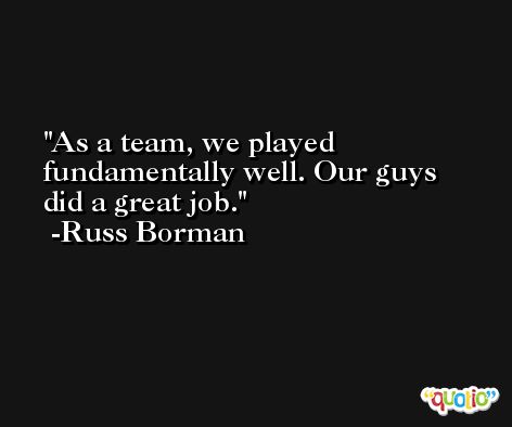 As a team, we played fundamentally well. Our guys did a great job. -Russ Borman