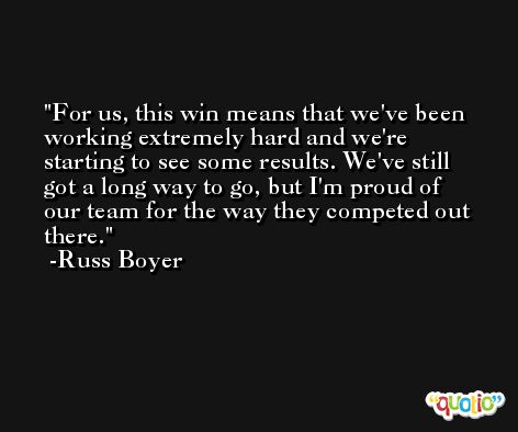 For us, this win means that we've been working extremely hard and we're starting to see some results. We've still got a long way to go, but I'm proud of our team for the way they competed out there. -Russ Boyer