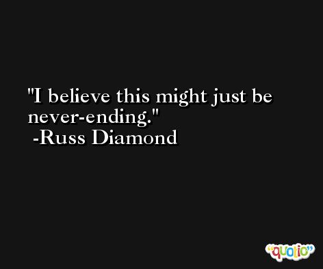 I believe this might just be never-ending. -Russ Diamond