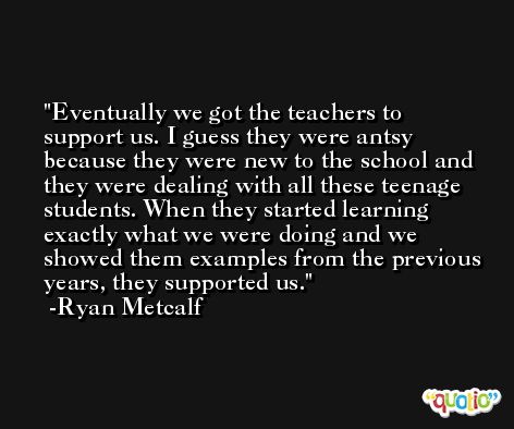 Eventually we got the teachers to support us. I guess they were antsy because they were new to the school and they were dealing with all these teenage students. When they started learning exactly what we were doing and we showed them examples from the previous years, they supported us. -Ryan Metcalf