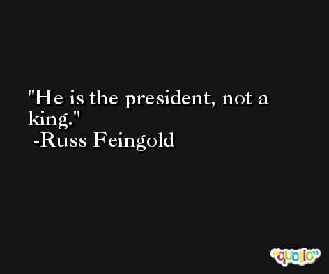 He is the president, not a king. -Russ Feingold