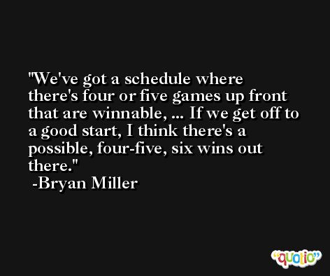 We've got a schedule where there's four or five games up front that are winnable, ... If we get off to a good start, I think there's a possible, four-five, six wins out there. -Bryan Miller