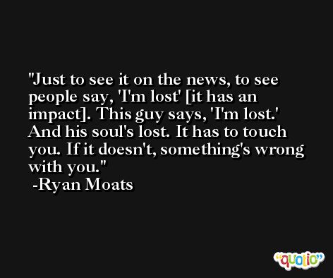 Just to see it on the news, to see people say, 'I'm lost' [it has an impact]. This guy says, 'I'm lost.' And his soul's lost. It has to touch you. If it doesn't, something's wrong with you. -Ryan Moats
