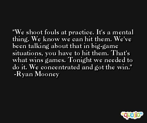 We shoot fouls at practice. It's a mental thing. We know we can hit them. We've been talking about that in big-game situations, you have to hit them. That's what wins games. Tonight we needed to do it. We concentrated and got the win. -Ryan Mooney